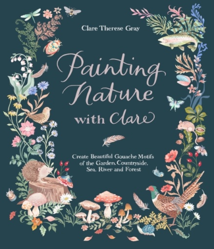 Painting Nature with Clare : Create Beautiful Gouache Motifs of the Garden, Countryside, Sea, River and Forest